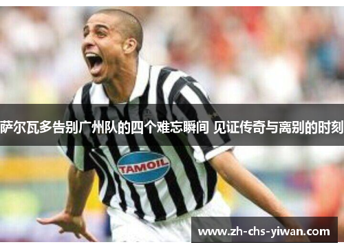 萨尔瓦多告别广州队的四个难忘瞬间 见证传奇与离别的时刻