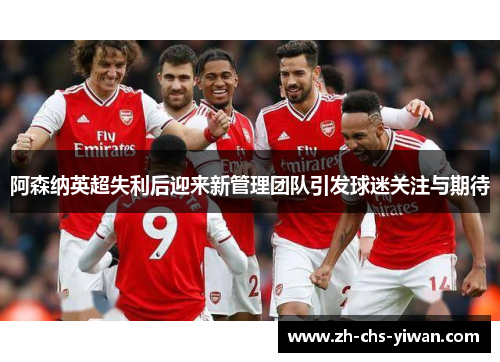 阿森纳英超失利后迎来新管理团队引发球迷关注与期待