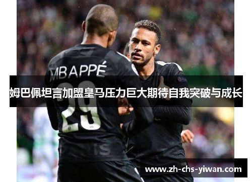 姆巴佩坦言加盟皇马压力巨大期待自我突破与成长